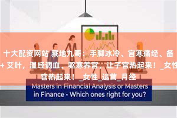 十大配资网站 藏地九哥：手脚冰冷、宫寒痛经、备孕难？虫草 + 艾叶，温经调血、驱寒养宫，让子宫热起来！_女性_运营_月经