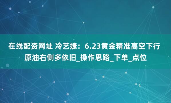 在线配资网址 冷艺婕：6.23黄金精准高空下行 原油右侧多依旧_操作思路_下单_点位