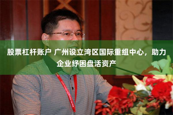 股票杠杆账户 广州设立湾区国际重组中心，助力企业纾困盘活资产