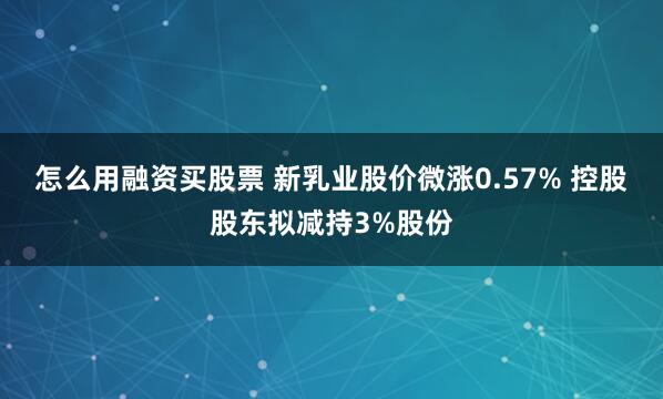 怎么用融资买股票 新乳业股价微涨0.57% 控股股东拟减持3%股份
