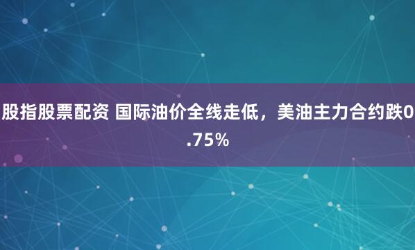 股指股票配资 国际油价全线走低，美油主力合约跌0.75%