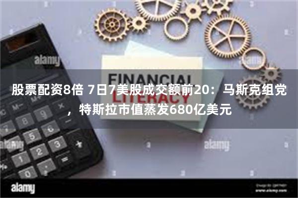 股票配资8倍 7日7美股成交额前20：马斯克组党，特斯拉市值蒸发680亿美元