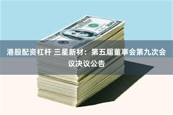 港股配资杠杆 三星新材：第五届董事会第九次会议决议公告