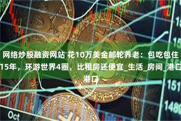 网络炒股融资网站 花10万美金邮轮养老：包吃包住15年，环游世界4圈，比租房还便宜_生活_房间_港口
