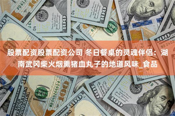 股票配资股票配资公司 冬日餐桌的灵魂伴侣：湖南武冈柴火烟熏猪血丸子的地道风味_食品