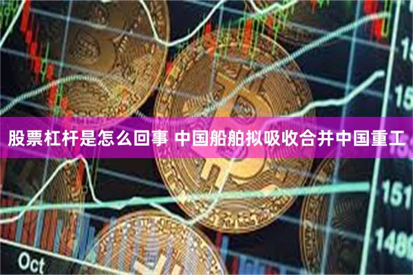 股票杠杆是怎么回事 中国船舶拟吸收合并中国重工