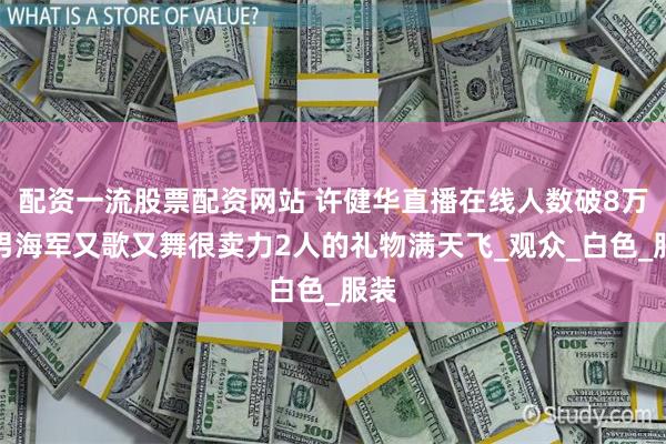 配资一流股票配资网站 许健华直播在线人数破8万浩男海军又歌又舞很卖力2人的礼物满天飞_观众_白色_服装