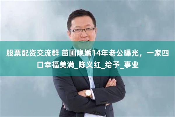 股票配资交流群 苗圃隐婚14年老公曝光，一家四口幸福美满_陈义红_给予_事业