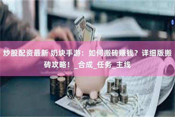 炒股配资最新 奶块手游：如何搬砖赚钱？详细版搬砖攻略！_合成_任务_主线