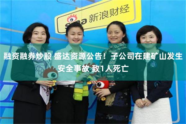 融资融券炒股 盛达资源公告！子公司在建矿山发生安全事故 致1人死亡