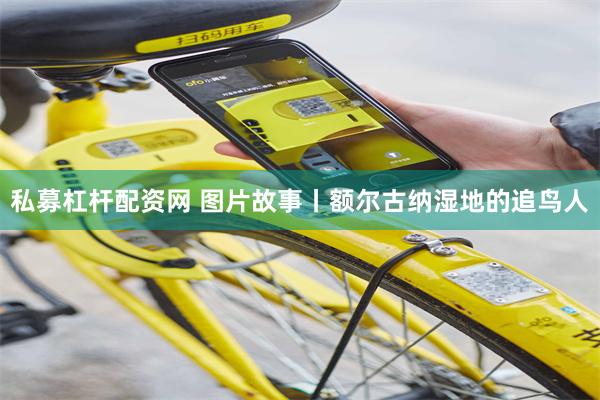 私募杠杆配资网 图片故事丨额尔古纳湿地的追鸟人