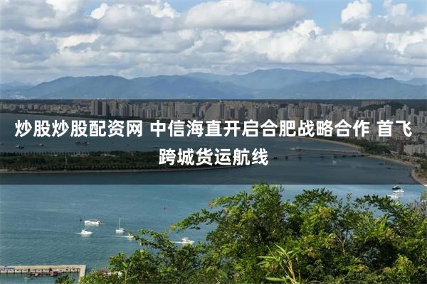 炒股炒股配资网 中信海直开启合肥战略合作 首飞跨城货运航线