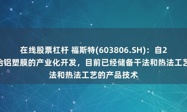 在线股票杠杆 福斯特(603806.SH)：自2016年就开始铝塑膜的产业化开发，目前已经储备干法和热法工艺的产品技术