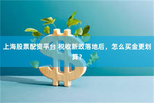 上海股票配资平台 税收新政落地后,怎么买金更划算?