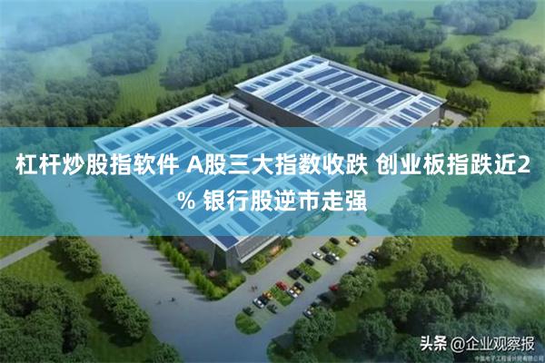 杠杆炒股指软件 A股三大指数收跌 创业板指跌近2% 银行股逆市走强