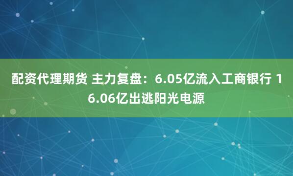 配资代理期货 主力复盘：6.05亿流入工商银行 16.06亿出逃阳光电源