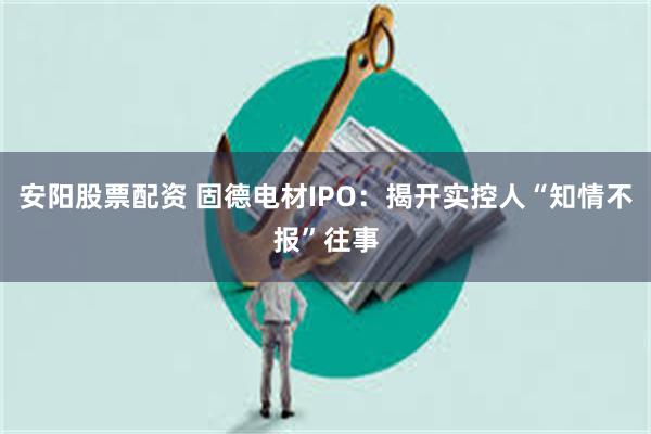 安阳股票配资 固德电材IPO:揭开实控人“知情不报”往事