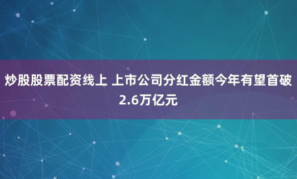 炒股股票配资线上 上市公司分红金额今年有望首破2.6万亿元