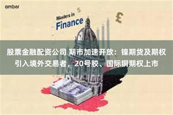 股票金融配资公司 期市加速开放：镍期货及期权引入境外交易者，20号胶、国际铜期权上市
