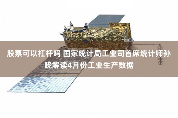 股票可以杠杆吗 国家统计局工业司首席统计师孙晓解读4月份工业生产数据