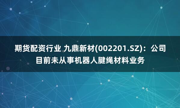 期货配资行业 九鼎新材(002201.SZ)：公司目前未从事机器人腱绳材料业务