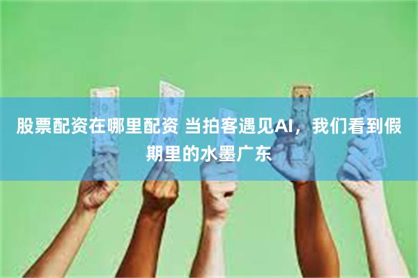 股票配资在哪里配资 当拍客遇见AI，我们看到假期里的水墨广东
