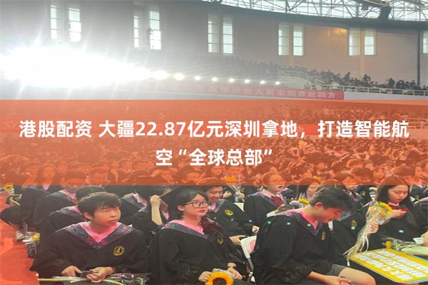 港股配资 大疆22.87亿元深圳拿地，打造智能航空“全球总部”