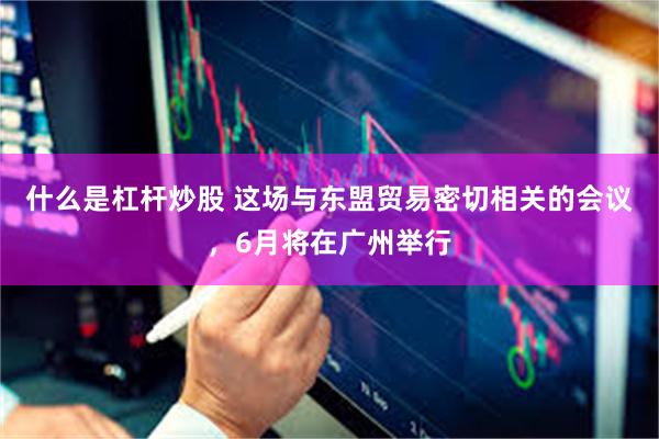 什么是杠杆炒股 这场与东盟贸易密切相关的会议，6月将在广州举行