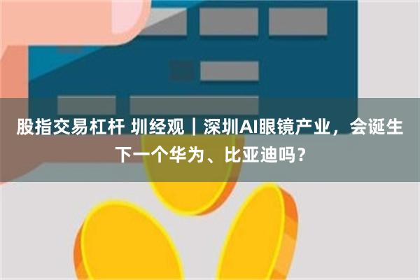 股指交易杠杆 圳经观｜深圳AI眼镜产业，会诞生下一个华为、比亚迪吗？