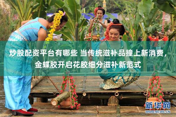 炒股配资平台有哪些 当传统滋补品撞上新消费，金蝶胶开启花胶细分滋补新范式
