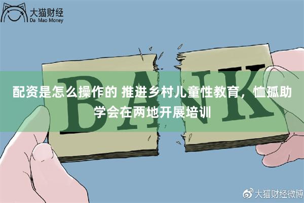 配资是怎么操作的 推进乡村儿童性教育，恤孤助学会在两地开展培训