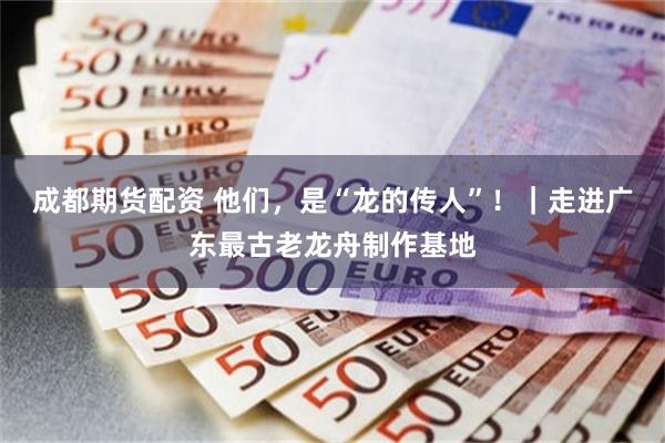 成都期货配资 他们，是“龙的传人”！｜走进广东最古老龙舟制作基地