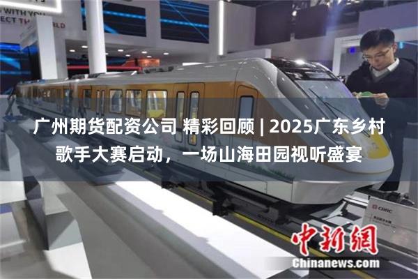 广州期货配资公司 精彩回顾 | 2025广东乡村歌手大赛启动,一场山海田园视听盛宴