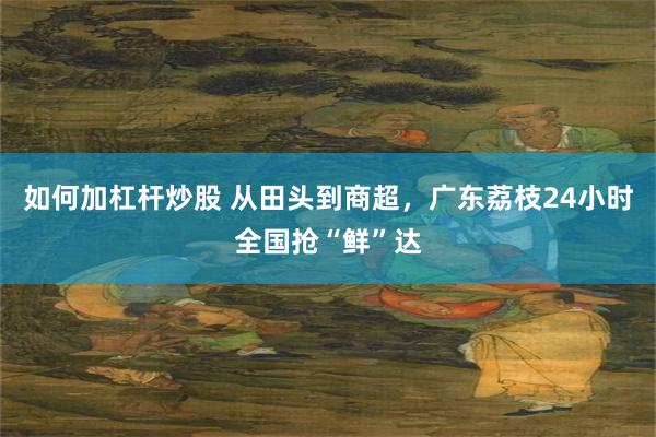 如何加杠杆炒股 从田头到商超，广东荔枝24小时全国抢“鲜”达