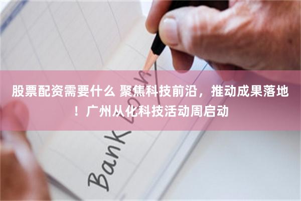 股票配资需要什么 聚焦科技前沿，推动成果落地！广州从化科技活动周启动
