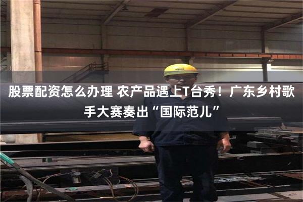 股票配资怎么办理 农产品遇上T台秀！广东乡村歌手大赛奏出“国际范儿”