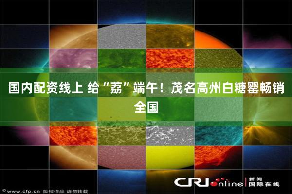 国内配资线上 给“荔”端午！茂名高州白糖罂畅销全国