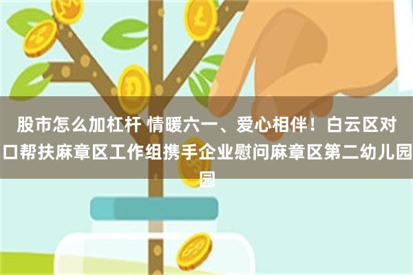 股市怎么加杠杆 情暖六一、爱心相伴！白云区对口帮扶麻章区工作组携手企业慰问麻章区第二幼儿园