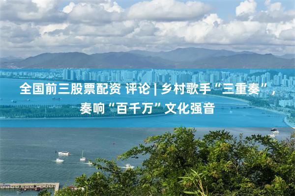 全国前三股票配资 评论 | 乡村歌手“三重奏”，奏响“百千万”文化强音
