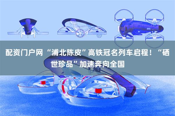 配资门户网 “浦北陈皮”高铁冠名列车启程！“硒世珍品”加速奔向全国
