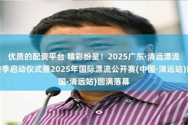 优质的配资平台 精彩纷呈！2025广东·清远漂流文化旅游季启动仪式暨2025年国际漂流公开赛(中国·清远站)圆满落幕