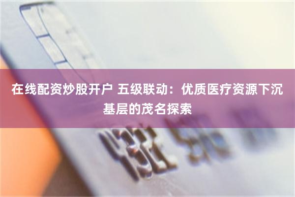 在线配资炒股开户 五级联动：优质医疗资源下沉基层的茂名探索