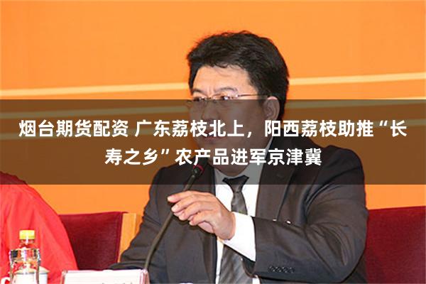 烟台期货配资 广东荔枝北上，阳西荔枝助推“长寿之乡”农产品进军京津冀