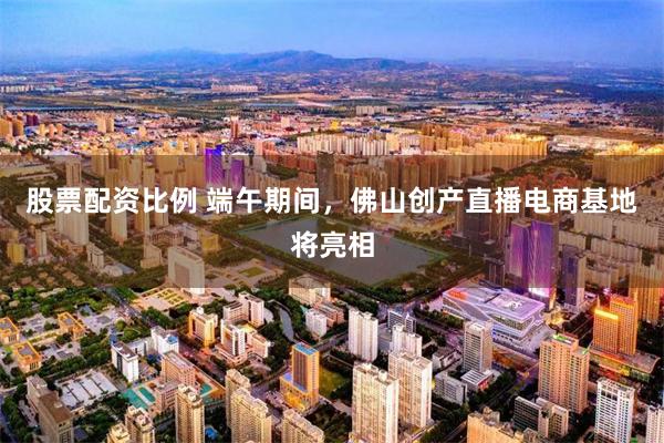 股票配资比例 端午期间，佛山创产直播电商基地将亮相