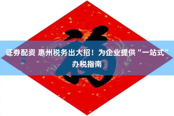 证劵配资 惠州税务出大招！为企业提供“一站式”办税指南