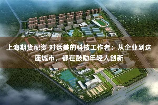 上海期货配资 对话美的科技工作者：从企业到这座城市，都在鼓励年轻人创新