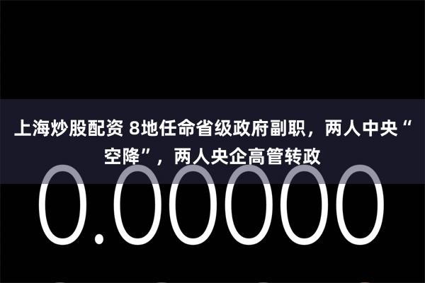 上海炒股配资 8地任命省级政府副职，两人中央“空降”，两人央企高管转政