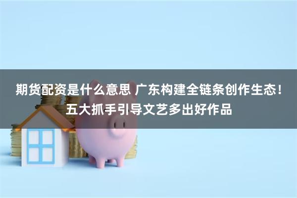 期货配资是什么意思 广东构建全链条创作生态！五大抓手引导文艺多出好作品