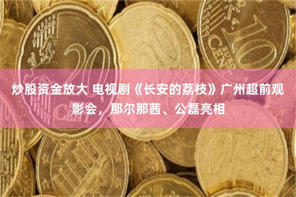 炒股资金放大 电视剧《长安的荔枝》广州超前观影会，那尔那茜、公磊亮相