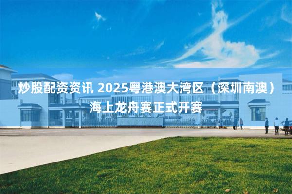 炒股配资资讯 2025粤港澳大湾区（深圳南澳）海上龙舟赛正式开赛